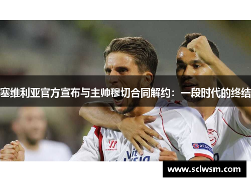 塞维利亚官方宣布与主帅穆切合同解约：一段时代的终结